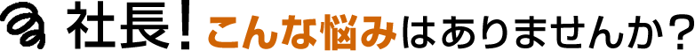 社長！こんな悩みはありませんか？